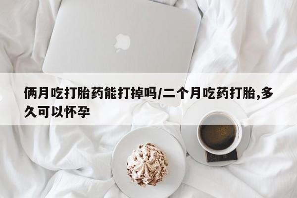 打胎药私人店付一半发货俩月吃打胎药能打掉吗/二个月吃药打胎,多久可以怀孕
