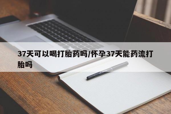 打胎药私人店付一半发货37天可以喝打胎药吗/怀孕37天能药流打胎吗
