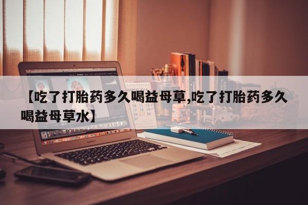 打胎药私人店付一半发货【吃了打胎药多久喝益母草,吃了打胎药多久喝益母草水】
