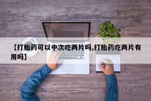 打胎药私人店付一半发货【打胎药可以中次吃两片吗,打胎药吃两片有用吗】