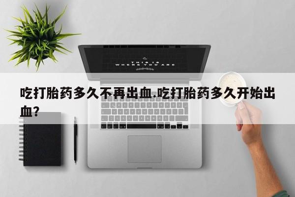 打胎药私人店付一半发货吃打胎药多久不再出血.吃打胎药多久开始出血？