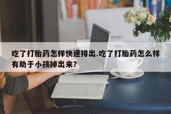 打胎药私人店付一半发货吃了打胎药怎样快速排出.吃了打胎药怎么样有助于小孩掉出来？