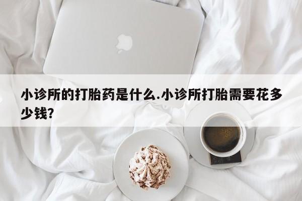 打胎药私人店付一半发货小诊所的打胎药是什么.小诊所打胎需要花多少钱？