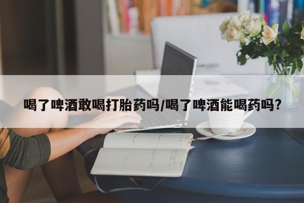 打胎药私人店付一半发货喝了啤酒敢喝打胎药吗/喝了啤酒能喝药吗?