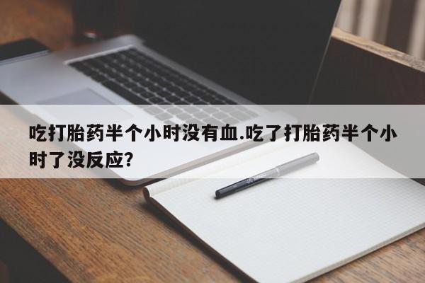 打胎药私人店付一半发货吃打胎药半个小时没有血.吃了打胎药半个小时了没反应？