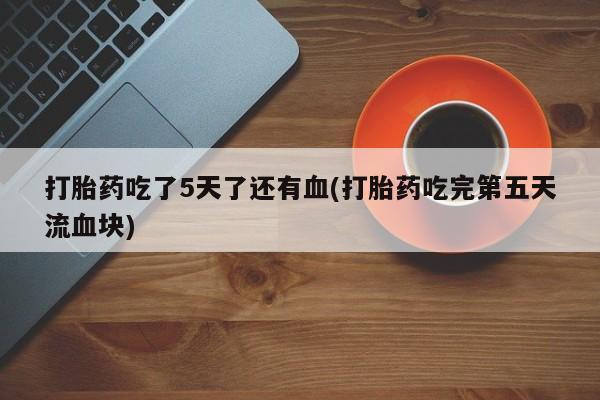 打胎药私人店付一半发货打胎药吃了5天了还有血(打胎药吃完第五天流血块)
