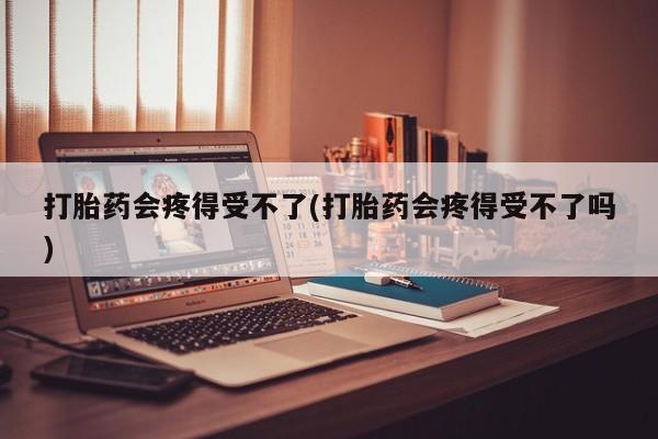 打胎药私人店付一半发货打胎药会疼得受不了(打胎药会疼得受不了吗)