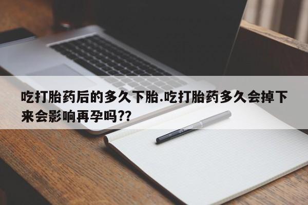 打胎药私人店付一半发货吃打胎药后的多久下胎.吃打胎药多久会掉下来会影响再孕吗?？