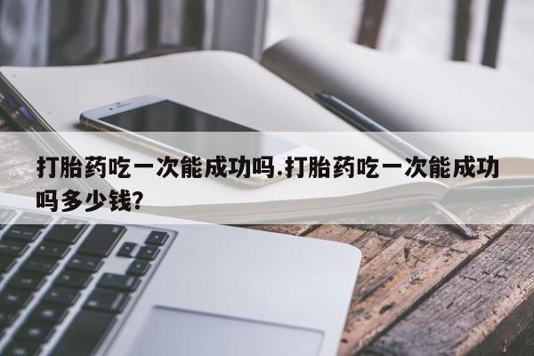打胎药私人店付一半发货打胎药吃一次能成功吗.打胎药吃一次能成功吗多少钱？