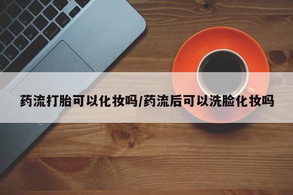 打胎药私人店付一半发货药流打胎可以化妆吗/药流后可以洗脸化妆吗