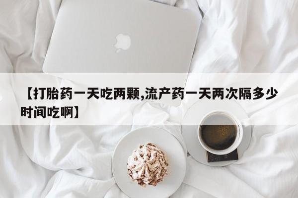 打胎药私人店付一半发货【打胎药一天吃两颗,流产药一天两次隔多少时间吃啊】