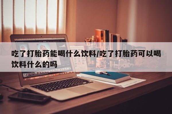 打胎药私人店付一半发货吃了打胎药能喝什么饮料/吃了打胎药可以喝饮料什么的吗