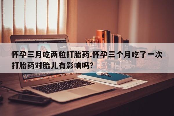 打胎药私人店付一半发货怀孕三月吃两粒打胎药.怀孕三个月吃了一次打胎药对胎儿有影响吗？