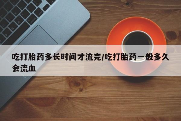 打胎药私人店付一半发货吃打胎药多长时间才流完/吃打胎药一般多久会流血