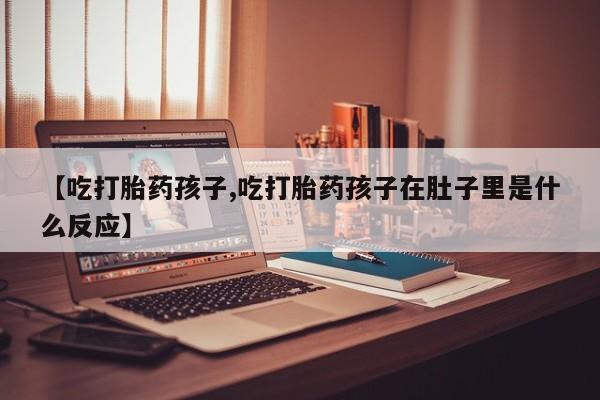 打胎药私人店付一半发货【吃打胎药孩子,吃打胎药孩子在肚子里是什么反应】