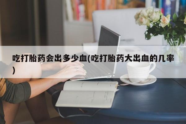 打胎药私人店付一半发货吃打胎药会出多少血(吃打胎药大出血的几率)
