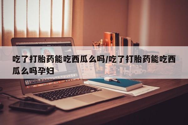 打胎药私人店付一半发货吃了打胎药能吃西瓜么吗/吃了打胎药能吃西瓜么吗孕妇