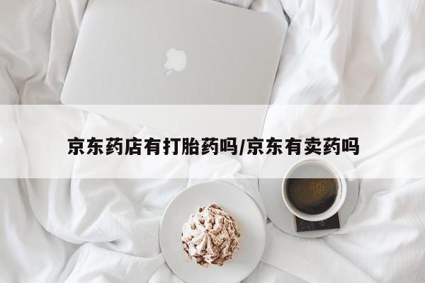 打胎药私人店付一半发货京东药店有打胎药吗/京东有卖药吗