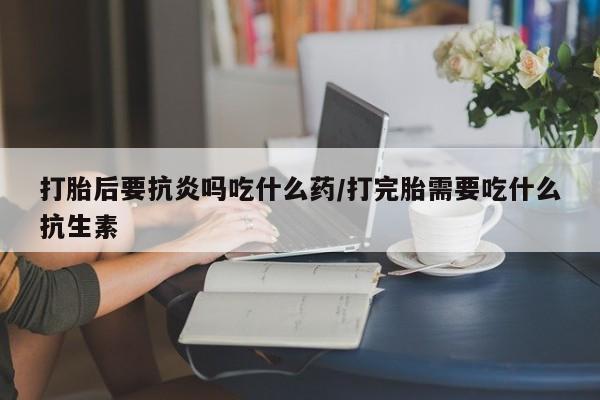 打胎药私人店付一半发货打胎后要抗炎吗吃什么药/打完胎需要吃什么抗生素