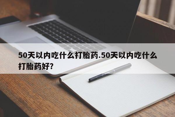 打胎药私人店付一半发货50天以内吃什么打胎药.50天以内吃什么打胎药好？