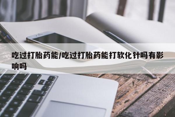 打胎药私人店付一半发货吃过打胎药能/吃过打胎药能打软化针吗有影响吗