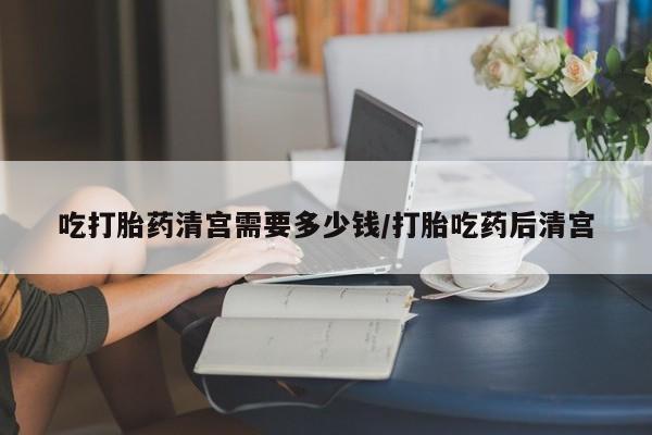 打胎药私人店付一半发货吃打胎药清宫需要多少钱/打胎吃药后清宫