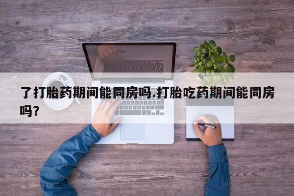 打胎药私人店付一半发货了打胎药期间能同房吗.打胎吃药期间能同房吗？