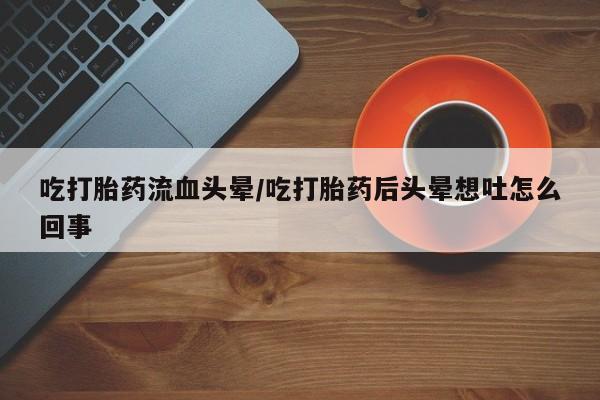 打胎药私人店付一半发货吃打胎药流血头晕/吃打胎药后头晕想吐怎么回事