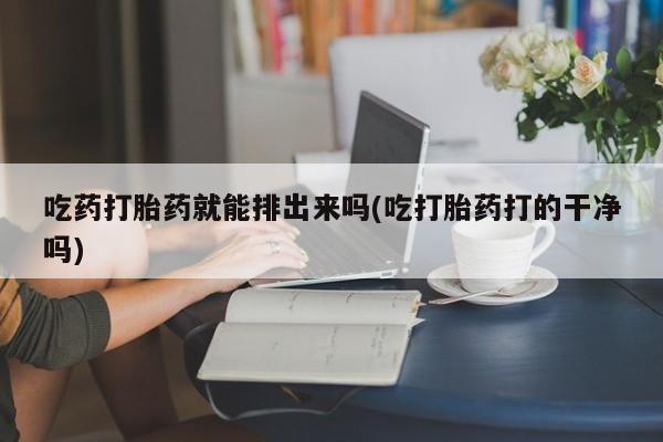 打胎药私人店付一半发货吃药打胎药就能排出来吗(吃打胎药打的干净吗)