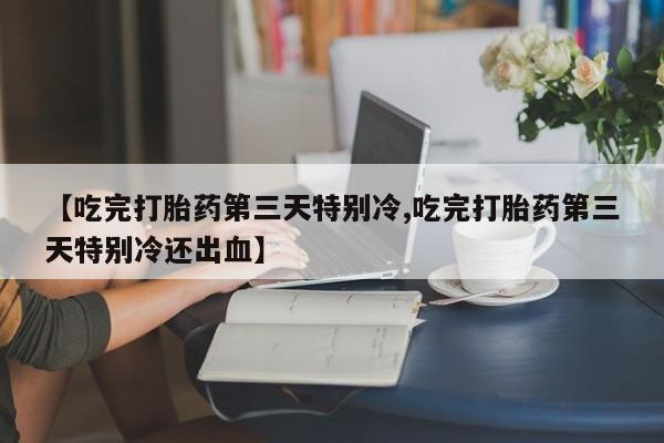 打胎药私人店付一半发货【吃完打胎药第三天特别冷,吃完打胎药第三天特别冷还出血】
