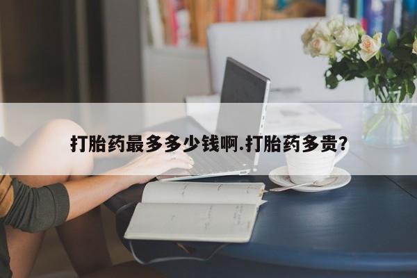 打胎药私人店付一半发货打胎药最多多少钱啊.打胎药多贵？