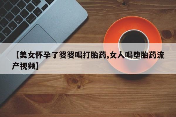 打胎药私人店付一半发货【美女怀孕了婆婆喝打胎药,女人喝堕胎药流产视频】