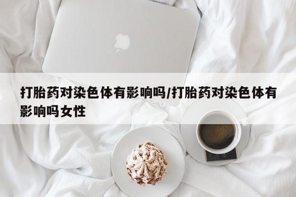 打胎药私人店付一半发货打胎药对染色体有影响吗/打胎药对染色体有影响吗女性