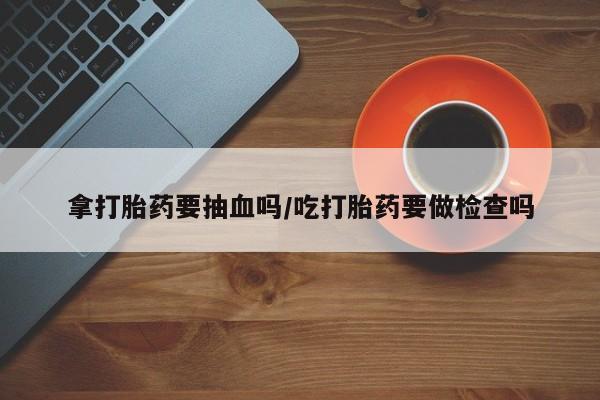 打胎药私人店付一半发货拿打胎药要抽血吗/吃打胎药要做检查吗