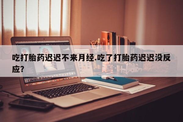 打胎药私人店付一半发货吃打胎药迟迟不来月经.吃了打胎药迟迟没反应？