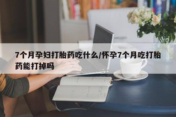 打胎药私人店付一半发货7个月孕妇打胎药吃什么/怀孕7个月吃打胎药能打掉吗
