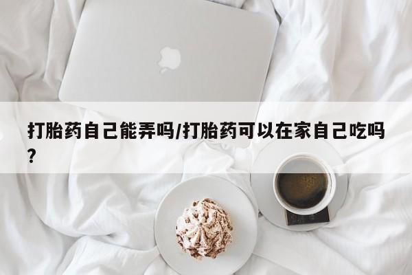 打胎药私人店付一半发货打胎药自己能弄吗/打胎药可以在家自己吃吗?