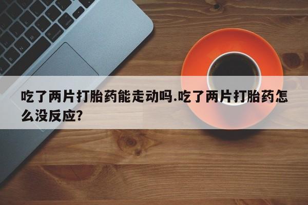 打胎药私人店付一半发货吃了两片打胎药能走动吗.吃了两片打胎药怎么没反应？