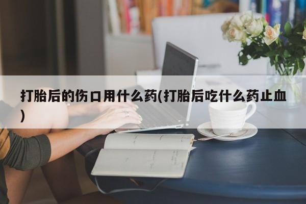 打胎药私人店付一半发货打胎后的伤口用什么药(打胎后吃什么药止血)