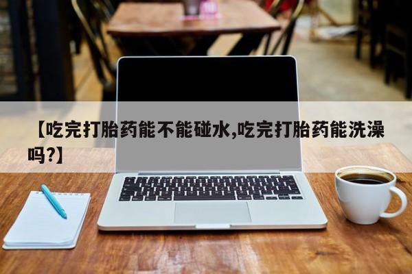 打胎药私人店付一半发货【吃完打胎药能不能碰水,吃完打胎药能洗澡吗?】