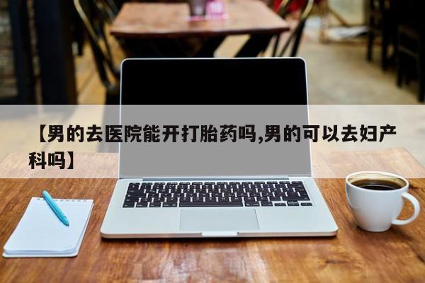 打胎药私人店付一半发货【男的去医院能开打胎药吗,男的可以去妇产科吗】