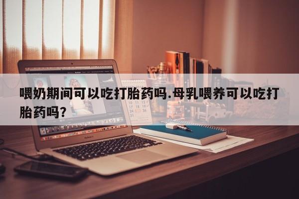 打胎药私人店付一半发货喂奶期间可以吃打胎药吗.母乳喂养可以吃打胎药吗？