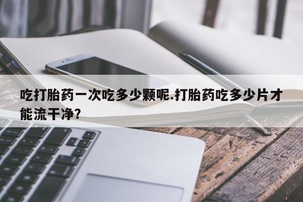 打胎药私人店付一半发货吃打胎药一次吃多少颗呢.打胎药吃多少片才能流干净？