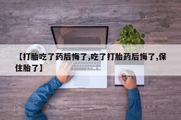 打胎药私人店付一半发货【打胎吃了药后悔了,吃了打胎药后悔了,保住胎了】