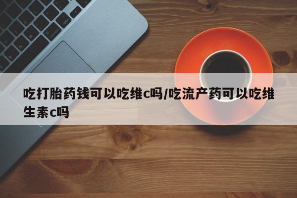打胎药私人店付一半发货吃打胎药钱可以吃维c吗/吃流产药可以吃维生素c吗