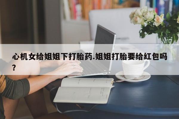 打胎药私人店付一半发货心机女给姐姐下打胎药.姐姐打胎要给红包吗？