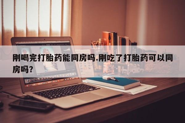 打胎药私人店付一半发货刚喝完打胎药能同房吗.刚吃了打胎药可以同房吗？