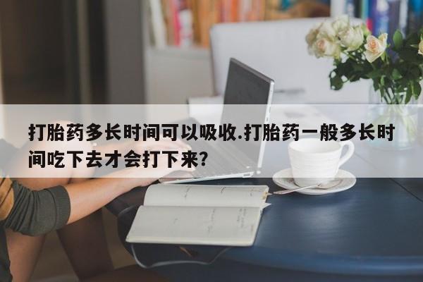 打胎药私人店付一半发货打胎药多长时间可以吸收.打胎药一般多长时间吃下去才会打下来？