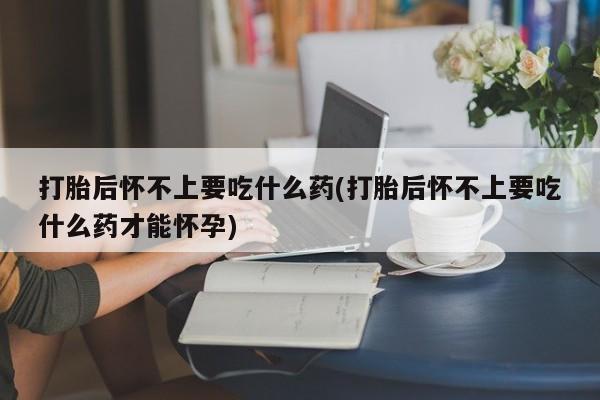 打胎药私人店付一半发货打胎后怀不上要吃什么药(打胎后怀不上要吃什么药才能怀孕)