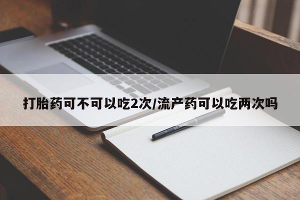 打胎药私人店付一半发货打胎药可不可以吃2次/流产药可以吃两次吗